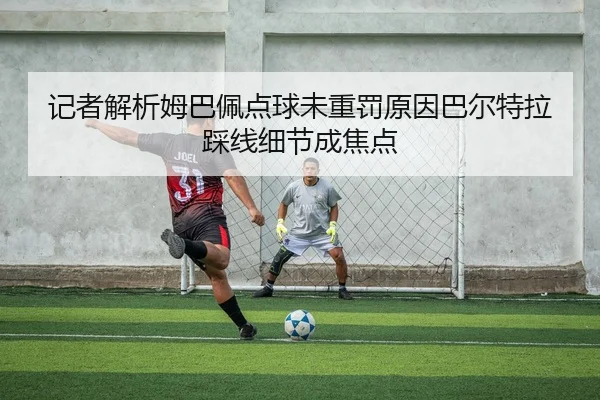 记者解析姆巴佩点球未重罚原因巴尔特拉踩线细节成焦点