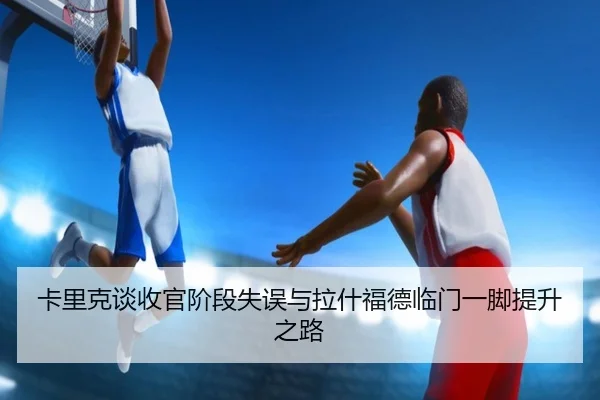 卡里克谈收官阶段失误与拉什福德临门一脚提升之路